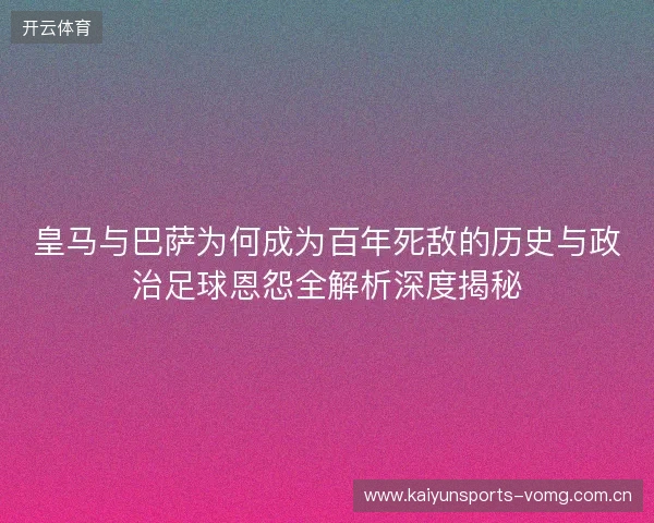 皇马与巴萨为何成为百年死敌的历史与政治足球恩怨全解析深度揭秘
