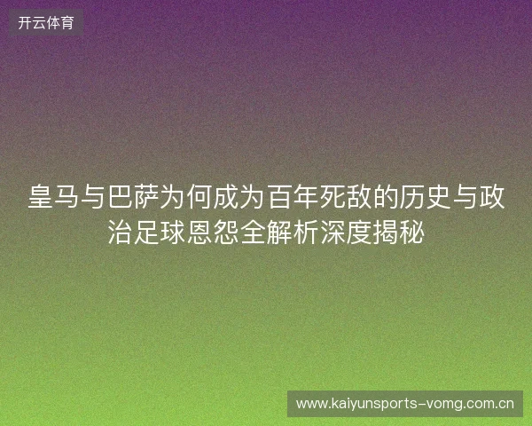 皇马与巴萨为何成为百年死敌的历史与政治足球恩怨全解析深度揭秘