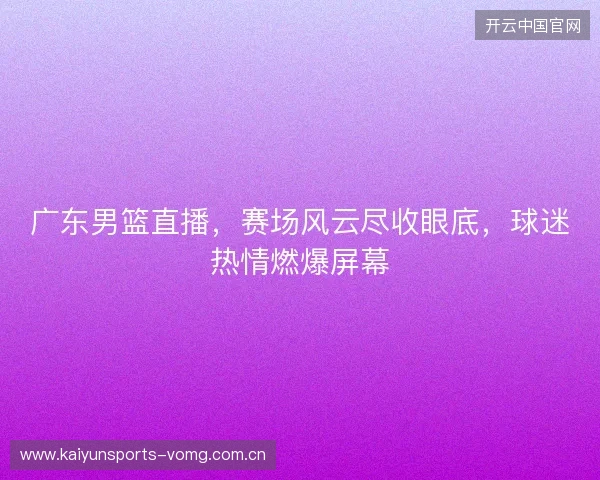 广东男篮直播，赛场风云尽收眼底，球迷热情燃爆屏幕